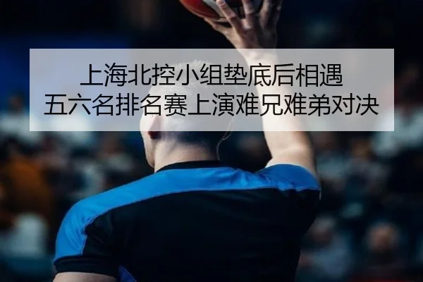 上海北控小组垫底后相遇 五六名排名赛上演难兄难弟对决